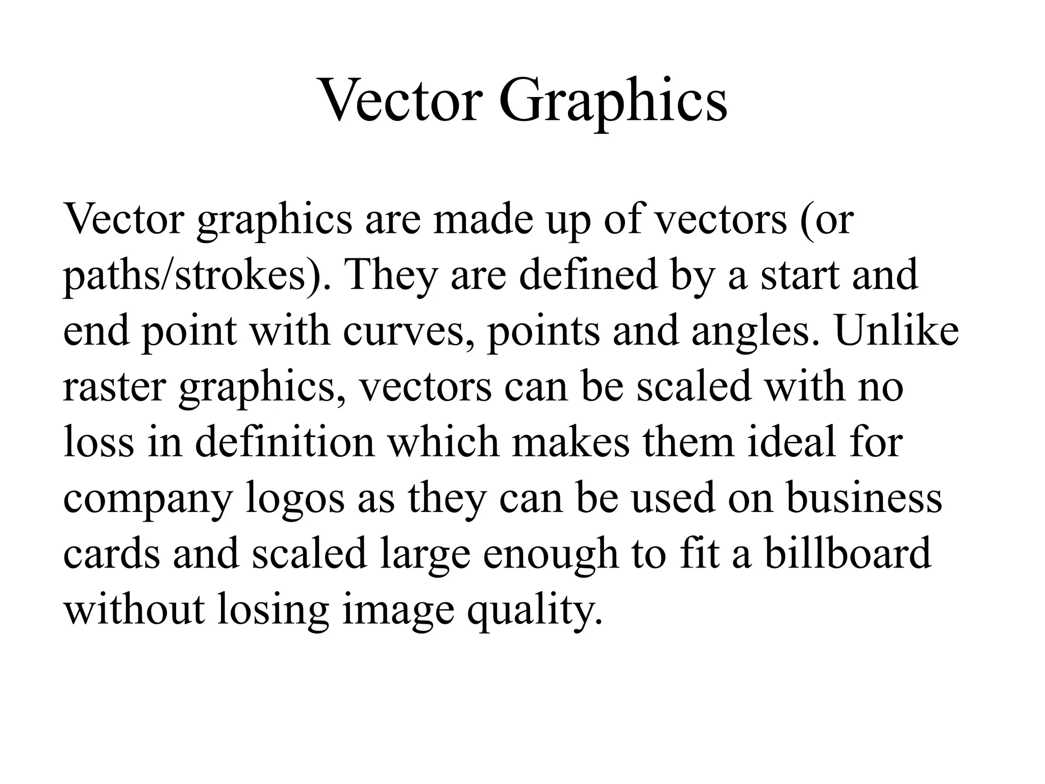 Vector Graphics 
Vector graphics are made up of vectors (or 
paths/strokes). They are defined by a start and 
end point with curves, points and angles. Unlike 
raster graphics, vectors can be scaled with no 
loss in definition which makes them ideal for 
company logos as they can be used on business 
cards and scaled large enough to fit a billboard 
without losing image quality. 
 