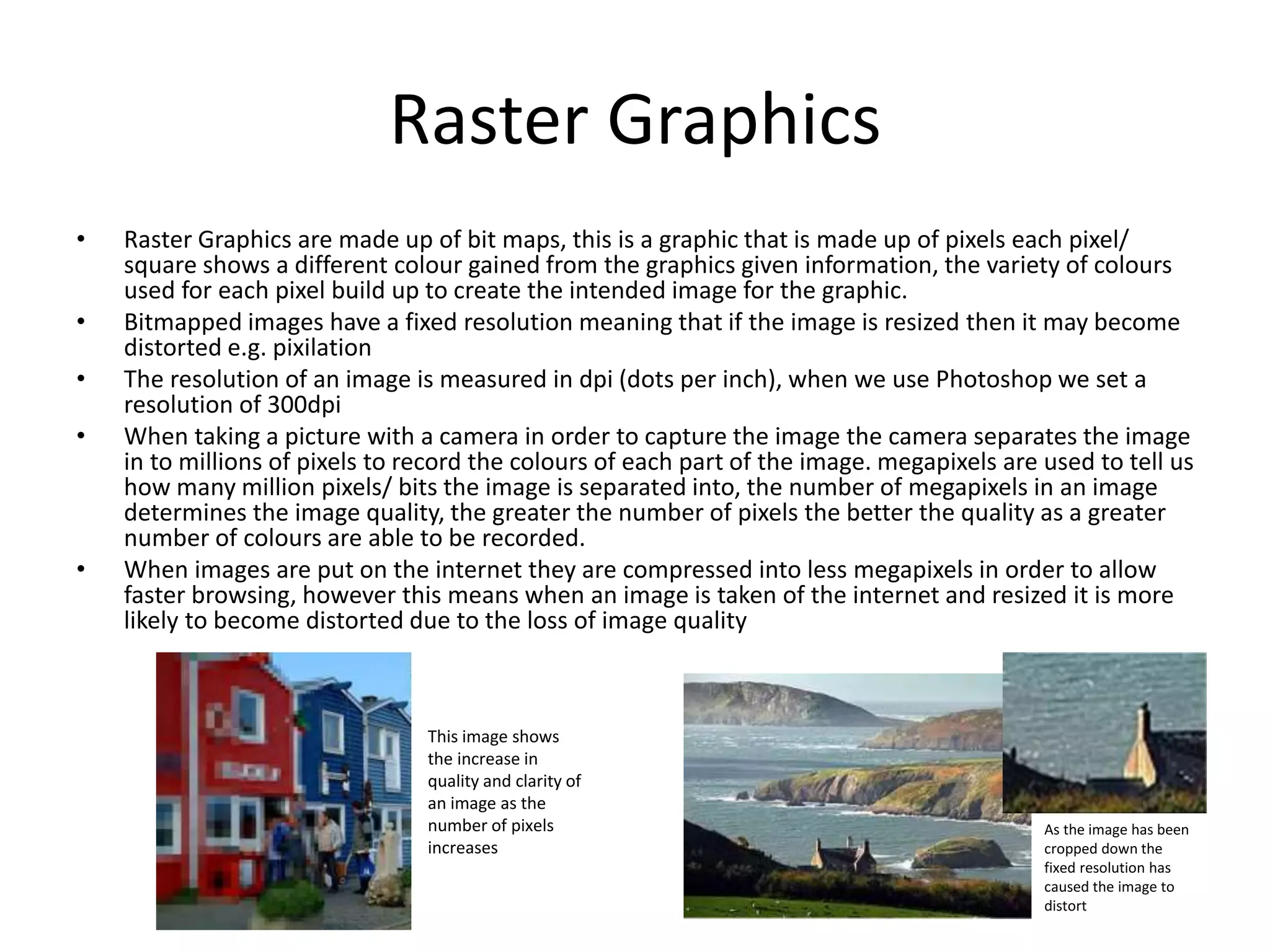 Raster Graphics
• Raster Graphics are made up of bit maps, this is a graphic that is made up of pixels each pixel/
square shows a different colour gained from the graphics given information, the variety of colours
used for each pixel build up to create the intended image for the graphic.
• Bitmapped images have a fixed resolution meaning that if the image is resized then it may become
distorted e.g. pixilation
• The resolution of an image is measured in dpi (dots per inch), when we use Photoshop we set a
resolution of 300dpi
• When taking a picture with a camera in order to capture the image the camera separates the image
in to millions of pixels to record the colours of each part of the image. megapixels are used to tell us
how many million pixels/ bits the image is separated into, the number of megapixels in an image
determines the image quality, the greater the number of pixels the better the quality as a greater
number of colours are able to be recorded.
• When images are put on the internet they are compressed into less megapixels in order to allow
faster browsing, however this means when an image is taken of the internet and resized it is more
likely to become distorted due to the loss of image quality
As the image has been
cropped down the
fixed resolution has
caused the image to
distort
This image shows
the increase in
quality and clarity of
an image as the
number of pixels
increases
 