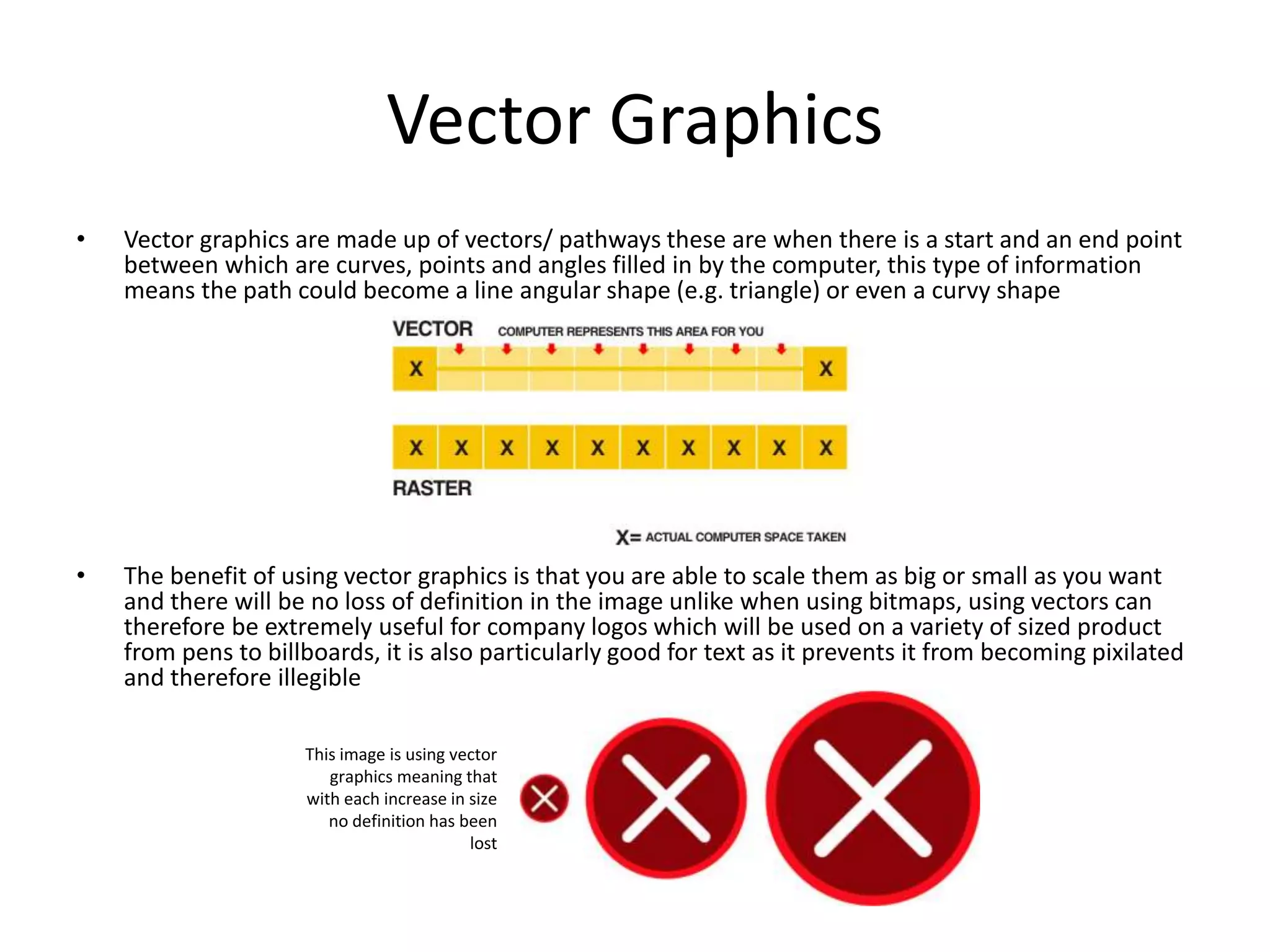Vector Graphics
• Vector graphics are made up of vectors/ pathways these are when there is a start and an end point
between which are curves, points and angles filled in by the computer, this type of information
means the path could become a line angular shape (e.g. triangle) or even a curvy shape
• The benefit of using vector graphics is that you are able to scale them as big or small as you want
and there will be no loss of definition in the image unlike when using bitmaps, using vectors can
therefore be extremely useful for company logos which will be used on a variety of sized product
from pens to billboards, it is also particularly good for text as it prevents it from becoming pixilated
and therefore illegible
This image is using vector
graphics meaning that
with each increase in size
no definition has been
lost
 