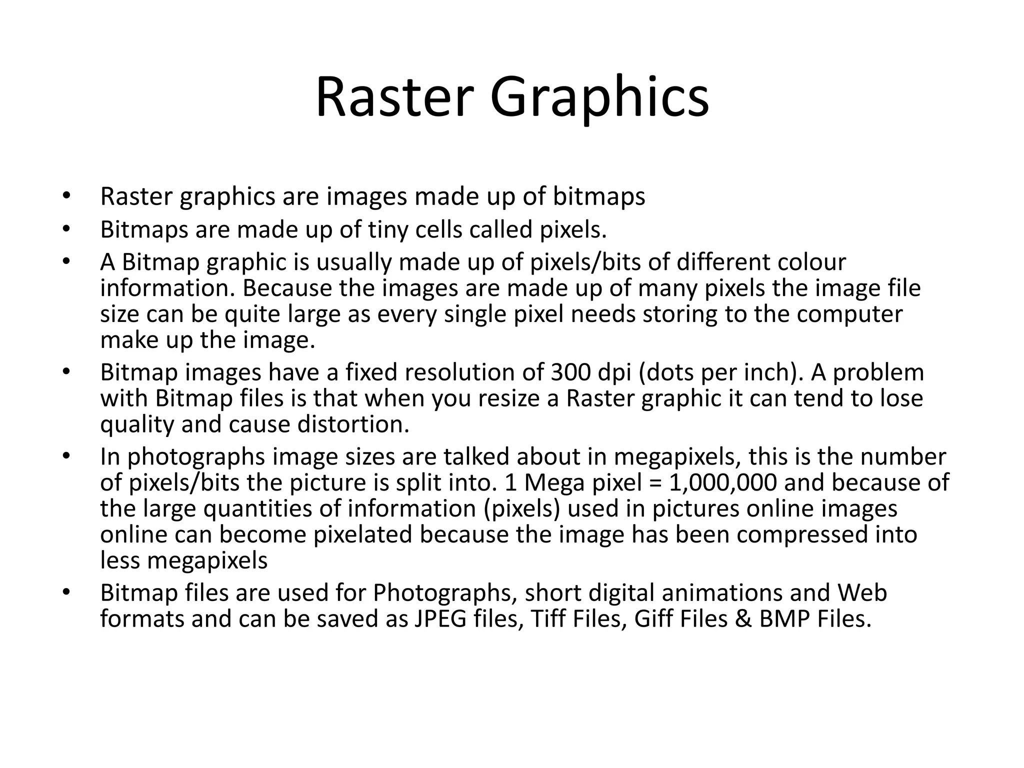 Raster Graphics
• Raster graphics are images made up of bitmaps
• Bitmaps are made up of tiny cells called pixels.
• A Bitmap graphic is usually made up of pixels/bits of different colour
information. Because the images are made up of many pixels the image file
size can be quite large as every single pixel needs storing to the computer
make up the image.
• Bitmap images have a fixed resolution of 300 dpi (dots per inch). A problem
with Bitmap files is that when you resize a Raster graphic it can tend to lose
quality and cause distortion.
• In photographs image sizes are talked about in megapixels, this is the number
of pixels/bits the picture is split into. 1 Mega pixel = 1,000,000 and because of
the large quantities of information (pixels) used in pictures online images
online can become pixelated because the image has been compressed into
less megapixels
• Bitmap files are used for Photographs, short digital animations and Web
formats and can be saved as JPEG files, Tiff Files, Giff Files & BMP Files.
 
