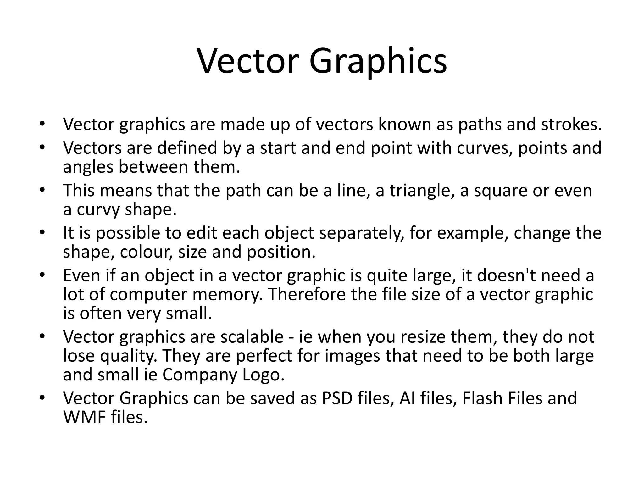 Vector Graphics
• Vector graphics are made up of vectors known as paths and strokes.
• Vectors are defined by a start and end point with curves, points and
angles between them.
• This means that the path can be a line, a triangle, a square or even
a curvy shape.
• It is possible to edit each object separately, for example, change the
shape, colour, size and position.
• Even if an object in a vector graphic is quite large, it doesn't need a
lot of computer memory. Therefore the file size of a vector graphic
is often very small.
• Vector graphics are scalable - ie when you resize them, they do not
lose quality. They are perfect for images that need to be both large
and small ie Company Logo.
• Vector Graphics can be saved as PSD files, AI files, Flash Files and
WMF files.
 