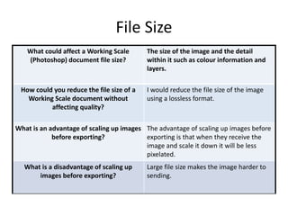 File Size
What could affect a Working Scale
(Photoshop) document file size?
The size of the image and the detail
within it such as colour information and
layers.
How could you reduce the file size of a
Working Scale document without
affecting quality?
I would reduce the file size of the image
using a lossless format.
What is an advantage of scaling up images
before exporting?
The advantage of scaling up images before
exporting is that when they receive the
image and scale it down it will be less
pixelated.
What is a disadvantage of scaling up
images before exporting?
Large file size makes the image harder to
sending.
 