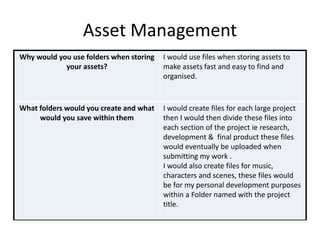 Asset Management
Why would you use folders when storing
your assets?
I would use files when storing assets to
make assets fast and easy to find and
organised.
What folders would you create and what
would you save within them
I would create files for each large project
then I would then divide these files into
each section of the project ie research,
development & final product these files
would eventually be uploaded when
submitting my work .
I would also create files for music,
characters and scenes, these files would
be for my personal development purposes
within a Folder named with the project
title.
 