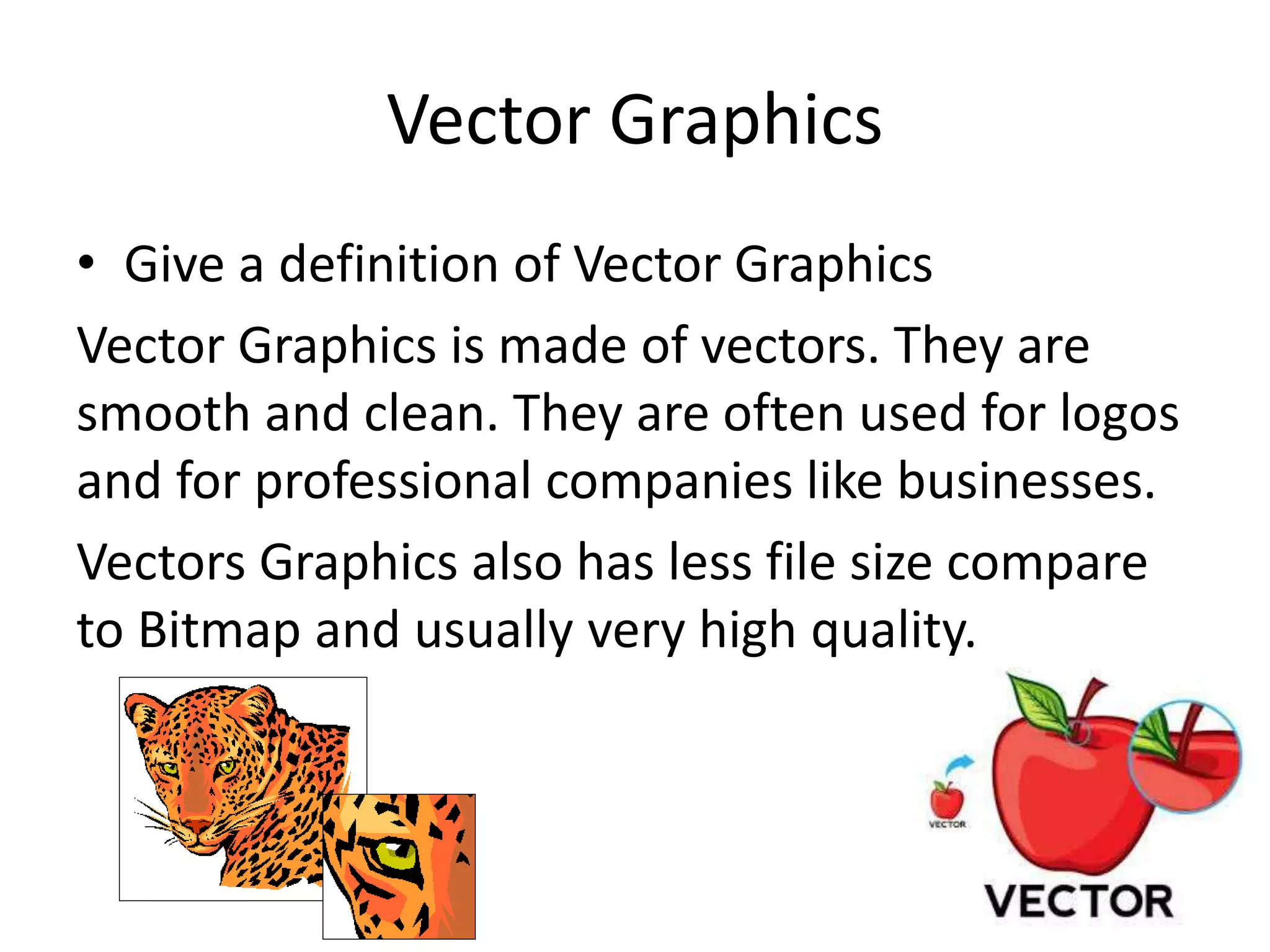 Vector Graphics
• Give a definition of Vector Graphics
Vector Graphics is made of vectors. They are
smooth and clean. They are often used for logos
and for professional companies like businesses.
Vectors Graphics also has less file size compare
to Bitmap and usually very high quality.
 