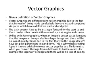 Vector Graphics
• Give a definition of Vector Graphics
• Vector Graphics are different from Raster graphics due to the fact
that instead of being made up of pixels they are instead composed
via paths which have a definitive start and end point.
• The path doesn’t have to be a straight forward for the start to end
there can be other points within as well such as angles and curves.
• Unlike with Raster graphics when an image is vector based it means
that the image can be upscaled to a larger image and there will be
no loss of quality, this is due to the fact that you the image doesn't
have set pixel parameters in a grid form. This is why when creating
logos it is more advisable to use vector graphics as a file format so
when you convert the logo from a billboard to business cards for
example the logo won't change and there will be no loss of quality.
 