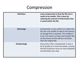 Compression
Definition Lossy compression is how the file size is
made to be smaller. This is done by
reducing the amount of information that
is saved within the file.
Advantage Compression is very useful as it makes the
file size a lot smaller as well as the amount
of storage that is required. This enables it
to be a lot easier to share and transfer files
as the process of this will be a lot faster
than the original file.
Disadvantage Every time a file is compressed, it loses a
lot of quality as it saves less pixels, causing
the file to become more an more pixelated
and therefore less clear.
 