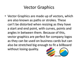 Vector Graphics
• Vector Graphics are made up of vectors, which
are also known as paths or strokes. These
can’t be distorted when resizing as they have
a start and end point, with curves, points and
angles in between them. Because of this,
vector graphics are perfect for company logos
as they can be used on business cards but can
also be stretched big enough to fit a billboard
without losing quality.
 