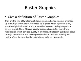 Raster Graphics
• Give a definition of Raster Graphics
They are the first of two forms of digital graphics. Raster graphics are made
up of bitmaps which are in turn made up of pixels which represent a tiny
speck on digital information and are used as a way of storing images in a
certain format. These files are usually larger and can suffer more from
modification which can lose quality in an image. This loss in quality can occur
through compression and re-compression due to repeated opening and
closing of the file meaning the data is being enlarged repeatedly.
 