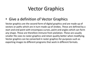 Vector Graphics
• Give a definition of Vector Graphics
Vector graphics are the second form of digital graphics and are made up of
vectors or paths which are in turn made up of strokes. These are defined by a
start and end point with encompass curves, point and angles which can form
any shape. These are therefore immune from pixilation. These are usually
smaller file sizes to raster graphics and retain quality better when modifying.
Vector graphics can be converted in raster graphics for purposes such as
exporting images to different programs that work in different formats.
 