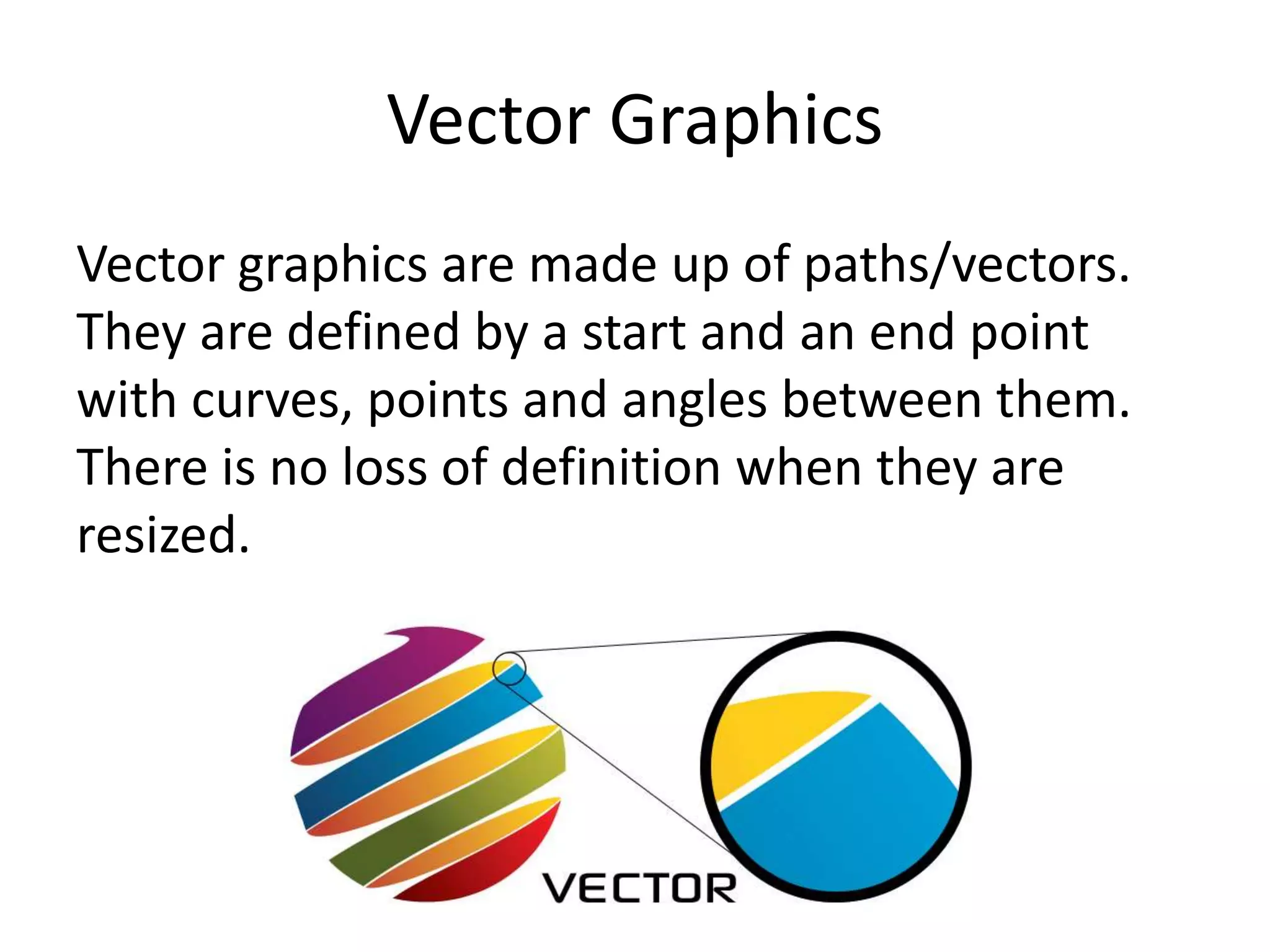 Vector Graphics
Vector graphics are made up of paths/vectors.
They are defined by a start and an end point
with curves, points and angles between them.
There is no loss of definition when they are
resized.
 