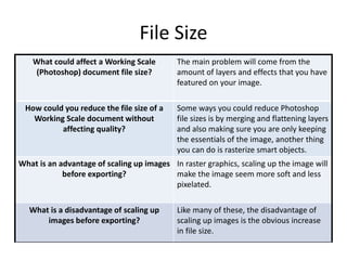 File Size
What could affect a Working Scale
(Photoshop) document file size?
The main problem will come from the
amount of layers and effects that you have
featured on your image.
How could you reduce the file size of a
Working Scale document without
affecting quality?
Some ways you could reduce Photoshop
file sizes is by merging and flattening layers
and also making sure you are only keeping
the essentials of the image, another thing
you can do is rasterize smart objects.
What is an advantage of scaling up images
before exporting?
In raster graphics, scaling up the image will
make the image seem more soft and less
pixelated.
What is a disadvantage of scaling up
images before exporting?
Like many of these, the disadvantage of
scaling up images is the obvious increase
in file size.
 