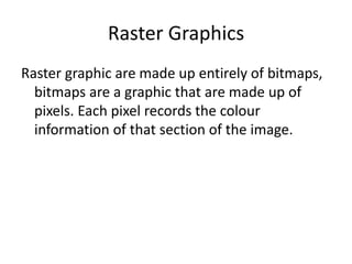 Raster Graphics
Raster graphic are made up entirely of bitmaps,
bitmaps are a graphic that are made up of
pixels. Each pixel records the colour
information of that section of the image.
 