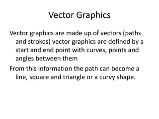 Vector Graphics
Vector graphics are made up of vectors (paths
and strokes) vector graphics are defined by a
start and end point with curves, points and
angles between them
From this information the path can become a
line, square and triangle or a curvy shape.
 
