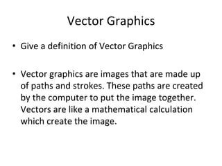 Vector Graphics 
• Give a definition of Vector Graphics 
• Vector graphics are images that are made up 
of paths and strokes. These paths are created 
by the computer to put the image together. 
Vectors are like a mathematical calculation 
which create the image. 
 