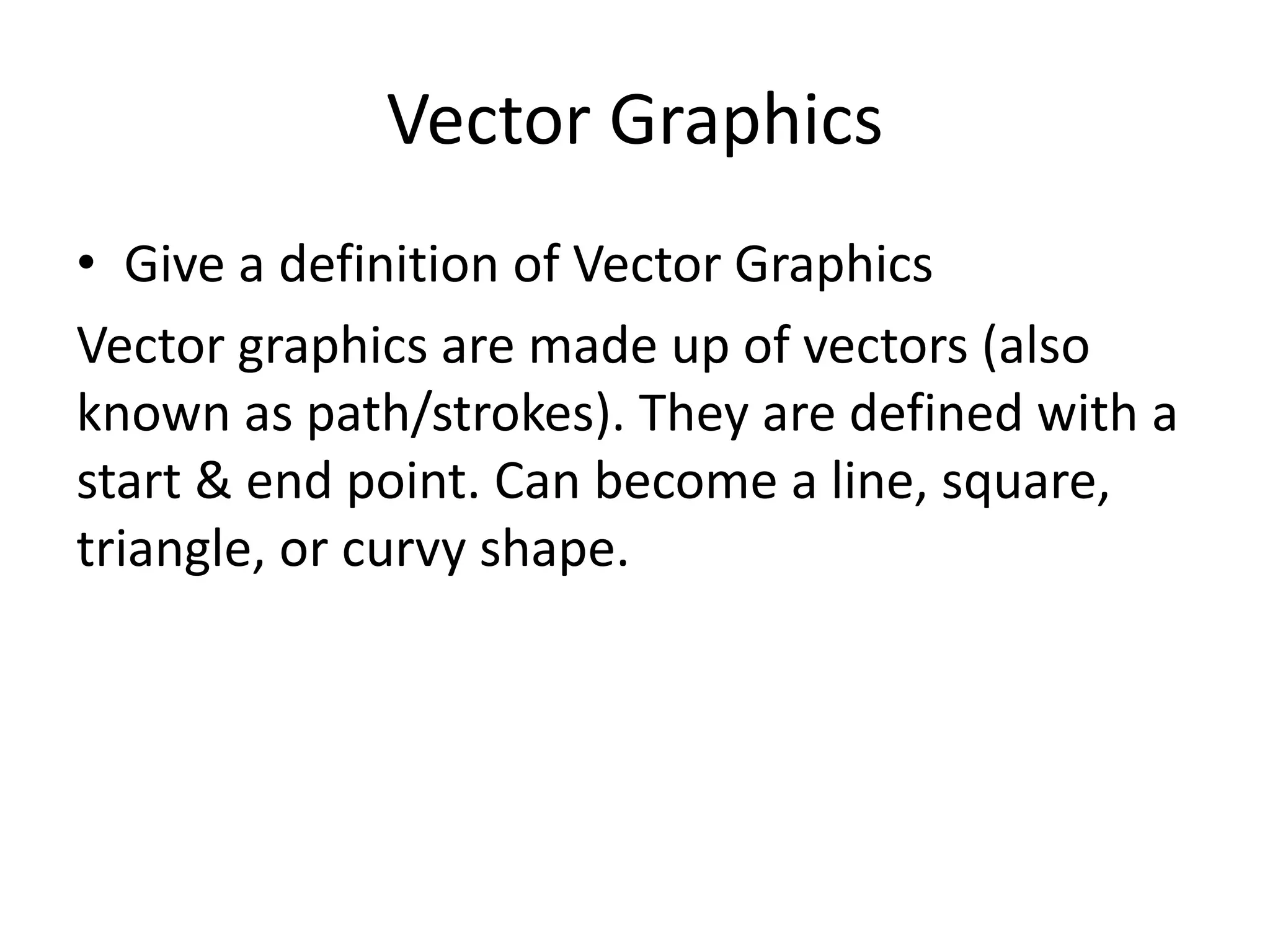 Vector Graphics 
• Give a definition of Vector Graphics 
Vector graphics are made up of vectors (also 
known as path/strokes). They are defined with a 
start & end point. Can become a line, square, 
triangle, or curvy shape. 
 