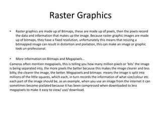 Raster Graphics
• Raster graphics are made up of Bitmaps, these are made up of pixels, then the pixels record
the data and information that makes up the image. Because raster graphic images are made
up of bitmaps, they have a fixed resolution, unfortunately this means that resizing a
bitmapped image can result in distortion and pixilation, this can make an image or graphic
look un-professional.
• More information on Bitmaps and Megapixels…
Cameras often mention megapixels, this is telling you how many million pixels or ‘bits’ the image
is being separated into, the more pixels the better because this makes the image clearer and less
bitty, the clearer the image, the better. Megapixels and bitmaps means the image is split into
millions of the little squares, which each, in turn records the information of what size/colour etc.
each part of the image should be, as an example, when you use an image from the internet it can
sometimes become pixilated because it has been compressed when downloaded to less
megapixels to make it easy to view/ use/ download.
 