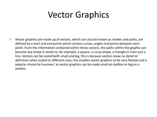 Vector Graphics
• Vector graphics are made up of vectors, which can also be known as strokes and paths, are
defined by a start and end points which contain curves, angles and points between each
point. From the information contained within these vectors, the paths within the graphic can
become any shape it needs to, for example, a square, a curvy shape, a triangle or even just a
line. Vectors can be scaled both small and big, this is because vectors loose no detail or
definition when scaled to different sizes, this enables vector graphics to be very flexible and a
popular choice for business’ as vector graphics can be made small on leaflets or big on a
posters.
 