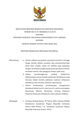 KEPUTUSAN MENTERI KESEHATAN REPUBLIK INDONESIA
NOMOR HK.01.07/MENKES/214/2019
TENTANG
PEDOMAN NASIONAL PELAYANAN KEDOKTERAN TATA LAKSANA
ASFIKSIA
DENGAN RAHMAT TUHAN YANG MAHA ESA
MENTERI KESEHATAN REPUBLIK INDONESIA,
Menimbang : a. bahwa asfiksia merupakan penyebab kematian tertinggi
ketiga setelah infeksi neonatal dan prematuritas/bayi
berat lahir rendah, selain itu asfiksia juga berkaitan
dengan morbiditas jangka panjang berupa palsi serebral,
retardasi mental, dan gangguan belajar pada bayi;
b. bahwa penyelenggaraan praktik kedokteran
dilaksanakan sesuai standar pelayanan kedokteran yang
disusun dalam bentuk pedoman nasional pelayanan
kedokteran dan standar prosedur operasional;
c. bahwa berdasarkan pertimbangan sebagaimana
dimaksud dalam huruf a dan huruf b, perlu menetapkan
Keputusan Menteri Kesehatan tentang Pedoman
Nasional Pelayanan Kedokteran Tata Laksana Asfiksia;
Mengingat : 1. Undang-Undang Nomor 29 Tahun 2004 tentang Praktik
Kedokteran (Lembaran Negara Republik Indonesia
Tahun 2004 Nomor 116, Tambahan Lembaran Negara
Republik Indonesia Nomor 4431);
 
