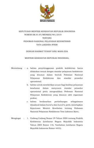 KEPUTUSAN MENTERI KESEHATAN REPUBLIK INDONESIA
NOMOR HK.01.07/MENKES/481/2019
TENTANG
PEDOMAN NASIONAL PELAYANAN KEDOKTERAN
TATA LAKSANA NYERI
DENGAN RAHMAT TUHAN YANG MAHA ESA
MENTERI KESEHATAN REPUBLIK INDONESIA,
Menimbang : a. bahwa penyelenggaraan praktik kedokteran harus
dilakukan sesuai dengan standar pelayanan kedokteran
yang disusun dalam bentuk Pedoman Nasional
Pelayanan Kedokteran dan standar prosedur
operasional;
b. bahwa untuk memberikan acuan bagi fasilitas pelayanan
kesehatan dalam menyusun standar prosedur
operasional perlu mengesahkan Pedoman Nasional
Pelayanan Kedokteran yang disusun oleh organisasi
profesi;
c. bahwa berdasarkan pertimbangan sebagaimana
dimaksud dalam huruf a dan huruf b, perlu menetapkan
Keputusan Menteri Kesehatan tentang Pedoman
Nasional Pelayanan Kedokteran Tata Laksana Nyeri;
Mengingat : 1. Undang-Undang Nomor 29 Tahun 2004 tentang Praktik
Kedokteran (Lembaran Negara Republik Indonesia
Tahun 2004 Nomor 116, Tambahan Lembaran Negara
Republik Indonesia Nomor 4431);
 