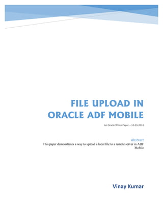 FILE UPLOAD IN
ORACLE ADF MOBILE
An Oracle White Paper – 12-03-2014
Vinay Kumar
Abstract
This paper demonstrates a way to upload a local file to a remote server in ADF
Mobile
 