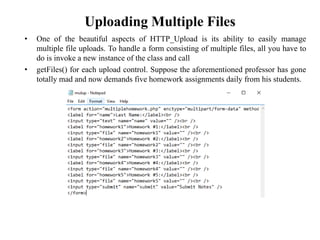 Uploading Multiple Files
• One of the beautiful aspects of HTTP_Upload is its ability to easily manage
multiple file uploads. To handle a form consisting of multiple files, all you have to
do is invoke a new instance of the class and call
• getFiles() for each upload control. Suppose the aforementioned professor has gone
totally mad and now demands five homework assignments daily from his students.
 