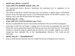 • upload_max_filesize = integerM
• Scope: PHP_INI_PERDIR; Default value: 2M
• The upload_max_filesize directive determines the maximum size in megabytes of an
uploaded file.
• This directive should be smaller than post_max_size because it applies only to information
passed via the file input type and not to all information passed via the POST instance. Like
memory_limit, note that M must follow the integer value.
• upload_tmp_dir = string
• Scope: PHP_INI_SYSTEM; Default value: NULL
• Because an uploaded file must be successfully transferred to the server before subsequent
• processing on that file can begin, a staging area of sorts must be designated for such files
where they can be temporarily placed until they are moved to their final location. This staging
location is specified using the upload_tmp_dir directive. For example, suppose you want to
temporarily store uploaded files in the /tmp/phpuploads/ directory. You would use the
following:
• upload_tmp_dir = "/tmp/phpuploads/"
• Keep in mind that this directory must be writable by the user owning the server process.
 