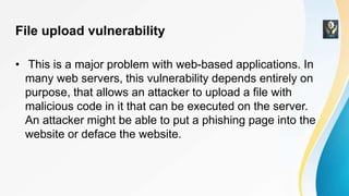 File upload vulnerability
• This is a major problem with web-based applications. In
many web servers, this vulnerability depends entirely on
purpose, that allows an attacker to upload a file with
malicious code in it that can be executed on the server.
An attacker might be able to put a phishing page into the
website or deface the website.
 