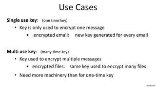 Use Cases
Single use key: (one time key)
    • Key is only used to encrypt one message
         • encrypted email: new key generated for every email


Multi use key: (many time key)
  • Key used to encrypt multiple messages
         • encrypted files: same key used to encrypt many files
   • Need more machinery than for one-time key
                                                                  Dan Boneh
 