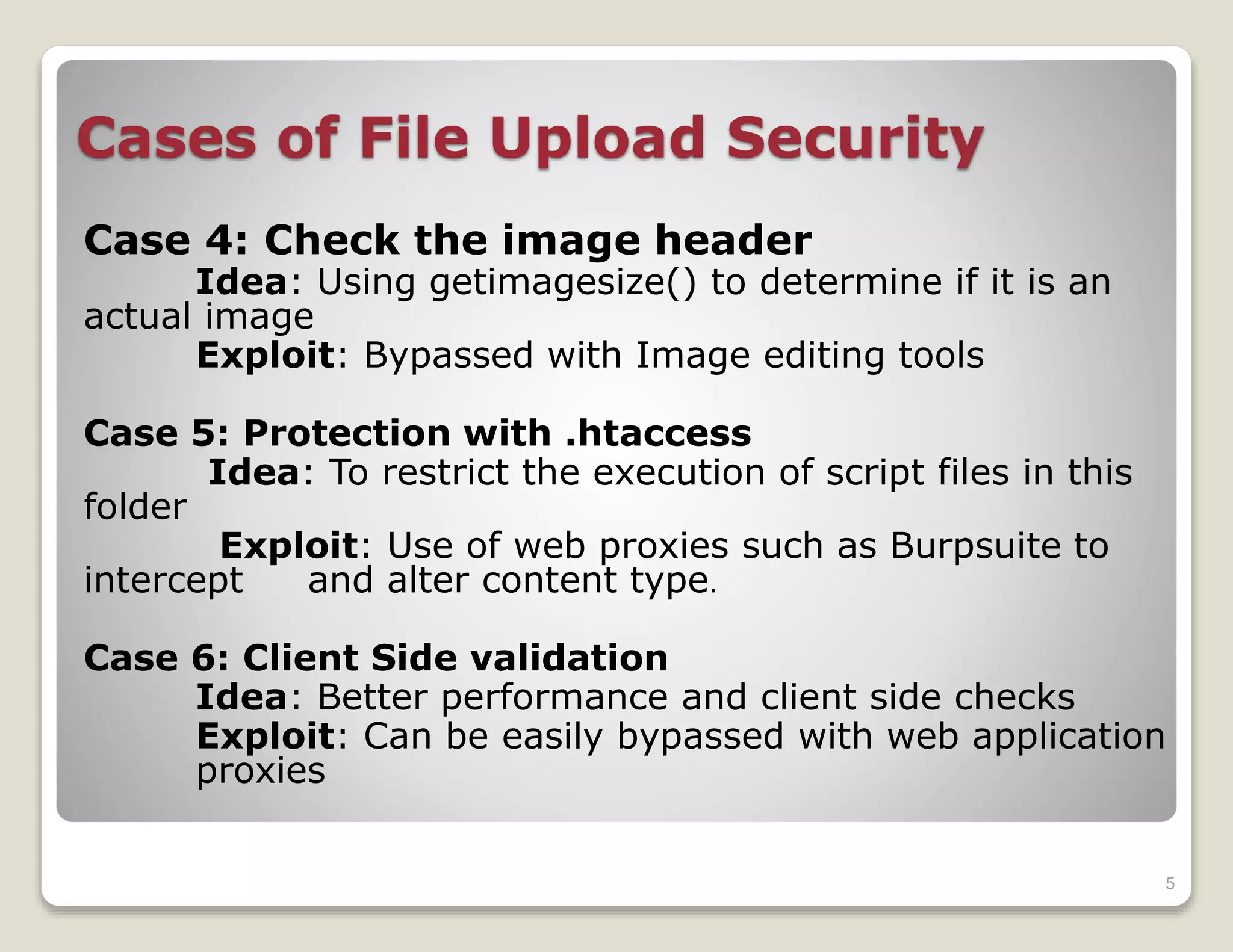 Cases of File Upload Security
Case 4: Check the image header
Idea: Using getimagesize() to determine if it is an
actual image
Exploit: Bypassed with Image editing tools
Case 5: Protection with .htaccess
Idea: To restrict the execution of script files in this
folder
Exploit: Use of web proxies such as Burpsuite to
intercept
and alter content type.
Case 6: Client Side validation
Idea: Better performance and client side checks
Exploit: Can be easily bypassed with web application
proxies
5