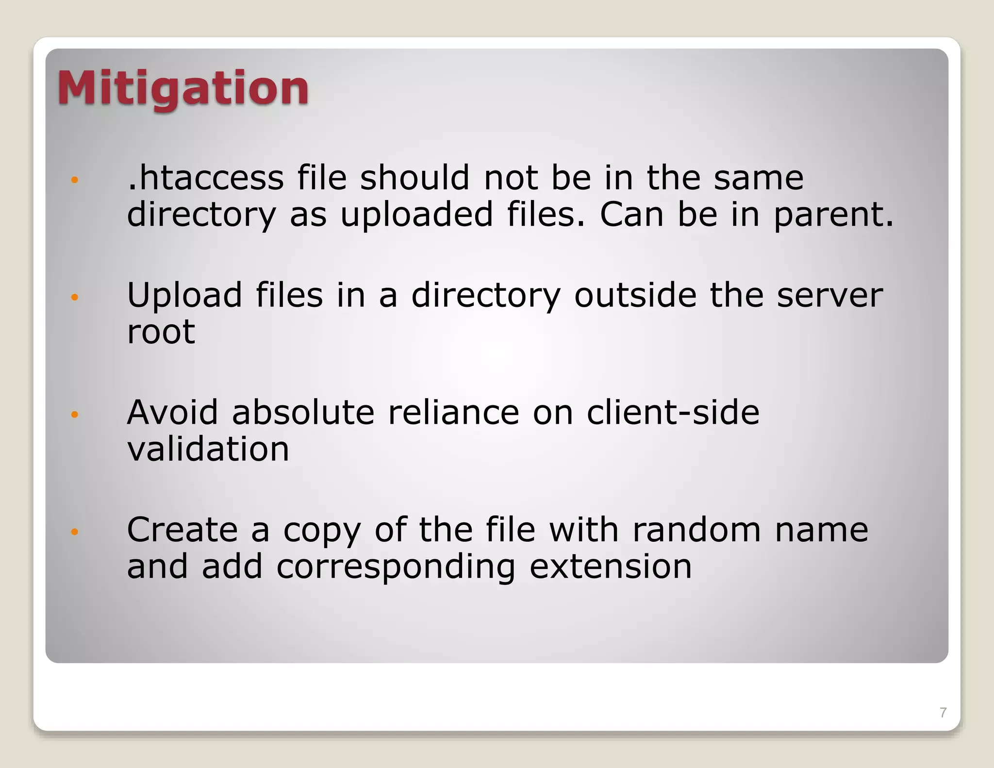 Mitigation
•
.htaccess file should not be in the same
directory as uploaded files. Can be in parent.
•
Upload files in a directory outside the server
root
•
Avoid absolute reliance on client-side
validation
•
Create a copy of the file with random name
and add corresponding extension
7