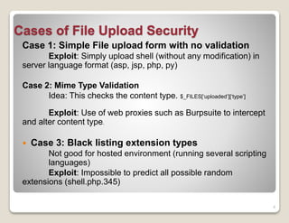 Cases of File Upload Security
Case 1: Simple File upload form with no validation
Exploit: Simply upload shell (without any modification) in
server language format (asp, jsp, php, py)
Case 2: Mime Type Validation
Idea: This checks the content type. $_FILES[‘uploaded’][‘type’]
Exploit: Use of web proxies such as Burpsuite to intercept
and alter content type.


Case 3: Black listing extension types

Not good for hosted environment (running several scripting
languages)
Exploit: Impossible to predict all possible random
extensions (shell.php.345)
4

 