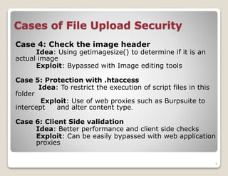 Cases of File Upload Security
Case 4: Check the image header

Idea: Using getimagesize() to determine if it is an
actual image
Exploit: Bypassed with Image editing tools
Case 5: Protection with .htaccess
Idea: To restrict the execution of script files in this
folder
Exploit: Use of web proxies such as Burpsuite to
intercept
and alter content type.
Case 6: Client Side validation
Idea: Better performance and client side checks
Exploit: Can be easily bypassed with web application
proxies
5

 