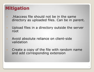 Mitigation
•

.htaccess file should not be in the same
directory as uploaded files. Can be in parent.

•

Upload files in a directory outside the server
root

•

Avoid absolute reliance on client-side
validation

•

Create a copy of the file with random name
and add corresponding extension

7

 