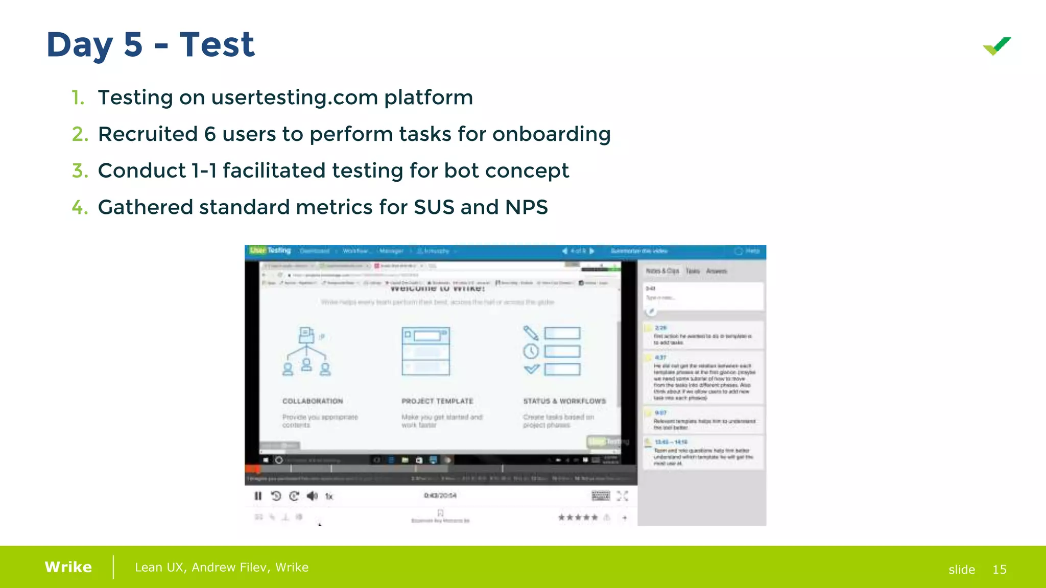 15Lean UX, Andrew Filev, Wrike slideWrike
Day 5 - Test
1. Testing on usertesting.com platform
2. Recruited 6 users to perform tasks for onboarding
3. Conduct 1-1 facilitated testing for bot concept
4. Gathered standard metrics for SUS and NPS
 