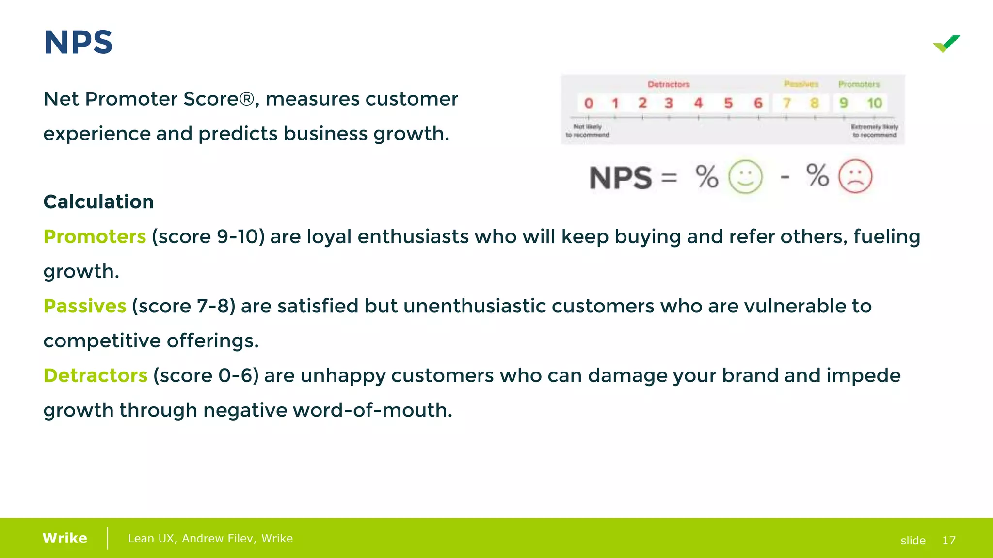 17Lean UX, Andrew Filev, Wrike slideWrike
NPS
Net Promoter Score®, measures customer
experience and predicts business growth.
Calculation
Promoters (score 9-10) are loyal enthusiasts who will keep buying and refer others, fueling
growth.
Passives (score 7-8) are satisfied but unenthusiastic customers who are vulnerable to
competitive offerings.
Detractors (score 0-6) are unhappy customers who can damage your brand and impede
growth through negative word-of-mouth.
 