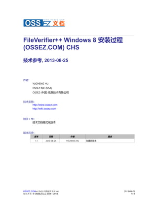 FileVerifier++ Windows 8 安装过程
(OSSEZ.COM) CHS
技术参考, 2013-08-25
作者:
YUCHENG HU
OSSEZ INC (USA)
OSSEZ (中国) 信息技术有限公司
技术支持:
http://www.ossez.com
http://wiki.ossez.com
相关工作:
技术文档格式化版本
版本历史:
版本 日期 作者 描述
1.1 2013-08-25 YUCHENG HU 创建新版本
OSSEZ.COM-v1.0-技术模板简易版.ott 2013-08-25
版权所有 © OSSEZ LLC 2006 - 2013 1 / 8
 