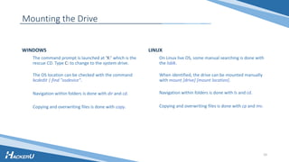 WINDOWS
The command prompt is launched at ‘X:’ which is the
rescue CD. Type C: to change to the system drive.
The OS location can be checked with the command
bcdedit | find "osdevice".
Navigation within folders is done with dir and cd.
Copying and overwriting files is done with copy.
LINUX
On Linux live OS, some manual searching is done with
the lsblk.
When identified, the drive can be mounted manually
with mount [drive] [mount location].
Navigation within folders is done with ls and cd.
Copying and overwriting files is done with cp and mv.
10
Mounting the Drive
 
