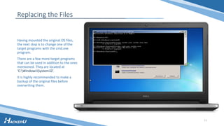 Replacing the Files
Having mounted the original OS files,
the next step is to change one of the
target programs with the cmd.exe
program.
There are a few more target programs
that can be used in addition to the ones
mentioned. They are located at
‘C:WindowsSystem32’.
It is highly recommended to make a
backup of the original files before
overwriting them.
11
 