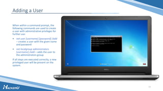 Adding a User
When within a command prompt, the
following commands are used to create
a user with administrative privileges for
further use:
• net user [username] [password] /add
– creates a user with the given name
and password
• net localgroup administrators
[username] /add – adds the user to
the administrators group
If all steps are executed correctly, a new
privileged user will be present on the
system.
13
 