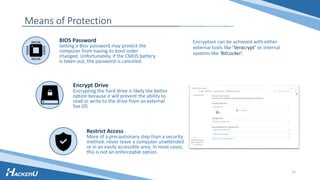 Means of Protection
Encryption can be achieved with either
external tools like ‘Veracrypt’ or internal
systems like ‘BitLocker’.
BIOS Password
Setting a Bios password may protect the
computer from having its boot order
changed. Unfortunately, if the CMOS battery
is taken out, the password is canceled.
Restrict Access
More of a precautionary step than a security
method: never leave a computer unattended
or in an easily accessible area. In most cases,
this is not an enforceable option.
Encrypt Drive
Encrypting the hard drive is likely the better
option because it will prevent the ability to
read or write to the drive from an external
live OS.
14
 