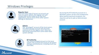 Windows Privileges
Accessing the NT Authority account on a
Windows system can be a bit troublesome.
When performing local escalation, the
objective will be to add an Administrator
account.
Regular User
The most basic type of access an account can
have in a given system, the regular user will
usually have access solely to his files and
applications, but to none of the other system
settings or directories.
NT Authority
The most privileged account on the local
system, this account has access to all system
settings and directories, including more low-
level data.
Admin
The “privileged” account of the local system.
The Administrator account will also have
access to all of the regular users’ data, but
will still be restricted from some lower-level
system settings.
2
 