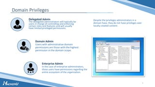 Domain Privileges
Despite the privileges administrators in a
domain have, they do not have privileges over
locally created content.
Delegated Admin
The delegated administrators will typically be
users in charge of controlling and enforcing
certain roles and features and will usually
have limited privileged permissions.
Enterprise Admin
In the case of enterprise administrators,
those users have permissions regarding the
entire ecosystem of the organization.
Domain Admin
Users with administrative domain
permissions are those with the highest
permission in the domain scope.
3
 