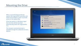 Mounting the Drive
After a successful boot to the live
system, the original OS’s hard drive still
needs to be loaded in order to provide
access to the system files.
If the live system is a Windows repair
CD, the drive will be mounted
automatically under the original letter
‘C:’.
The recovery command prompt is
available through the advanced recovery
options.
9
 
