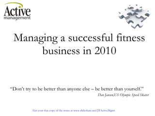Managing a successful fitness business in 2010   “ Don’t try to be better than anyone else – be better than yourself.”   Dan Jansen,US Olympic Speed Skater 