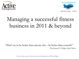 Managing a successful fitness business in 2011 & beyond   “ Don’t try to be better than anyone else – be better than yourself.”   Dan Jansen,US Olympic Speed Skater 