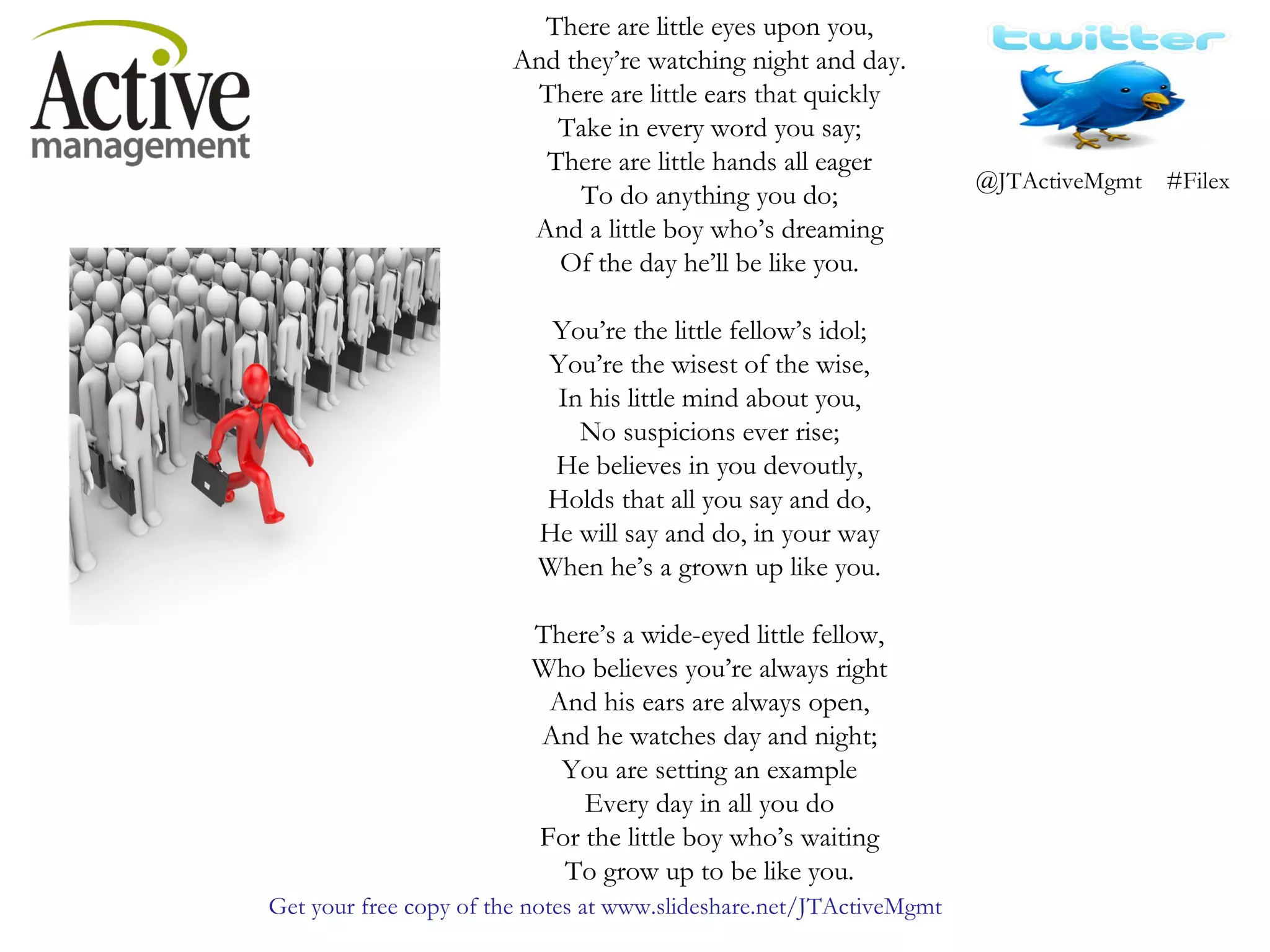 There are little eyes upon you, And they’re watching night and day. There are little ears that quickly Take in every word you say; There are little hands all eager To do anything you do; And a little boy who’s dreaming Of the day he’ll be like you. You’re the little fellow’s idol; You’re the wisest of the wise, In his little mind about you, No suspicions ever rise; He believes in you devoutly, Holds that all you say and do, He will say and do, in your way When he’s a grown up like you. There’s a wide-eyed little fellow, Who believes you’re always right And his ears are always open, And he watches day and night; You are setting an example Every day in all you do For the little boy who’s waiting To grow up to be like you.