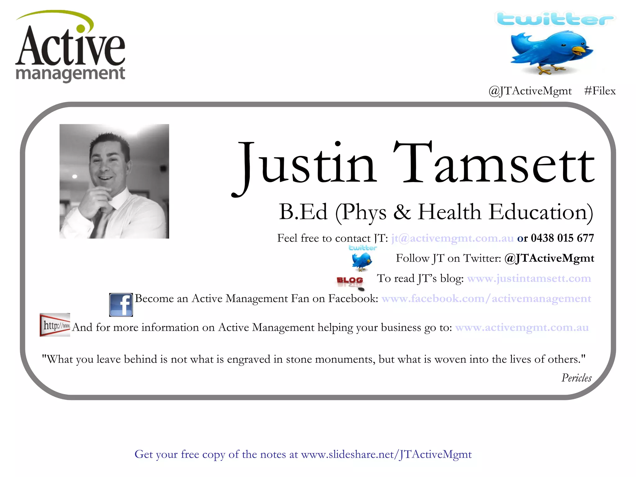 Justin Tamsett B.Ed (Phys & Health Education) Feel free to contact JT:  [email_address]  o r 0438 015 677 Follow JT on Twitter:  @JTActiveMgmt To read JT’s blog:  www.justintamsett.com   Become an Active Management Fan on Facebook:  www.facebook.com/activemanagement   And for more information on Active Management helping your business go to:  www.activemgmt.com.au   "What you leave behind is not what is engraved in stone monuments, but what is woven into the lives of others."  Pericles  