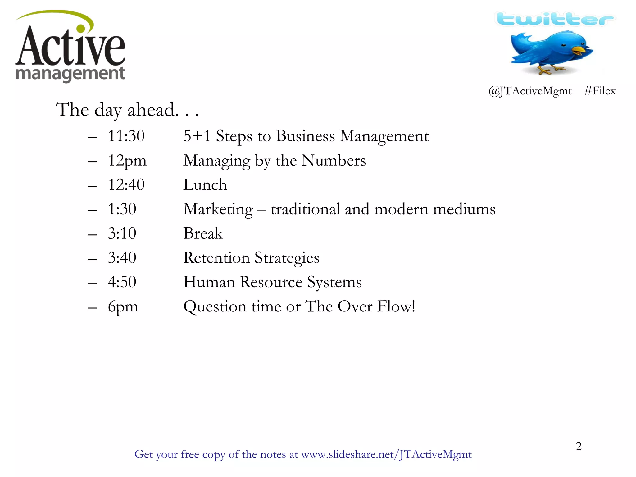 The day ahead. . . 11:30 5+1 Steps to Business Management 12pm Managing by the Numbers 12:40 Lunch 1:30 Marketing – traditional and modern mediums 3:10 Break 3:40 Retention Strategies 4:50 Human Resource Systems 6pm Question time or The Over Flow!