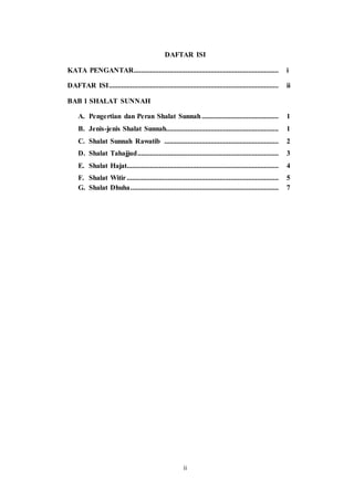 ii
DAFTAR ISI
KATA PENGANTAR................................................................................. i
DAFTAR ISI............................................................................................... ii
BAB 1 SHALAT SUNNAH
A. Pengertian dan Peran Shalat Sunnah........................................... 1
B. Jenis-jenis Shalat Sunnah............................................................... 1
C. Shalat Sunnah Rawatib ................................................................ 2
D. Shalat Tahajjud............................................................................... 3
E. Shalat Hajat..................................................................................... 4
F. Shalat Witir..................................................................................... 5
G. Shalat Dhuha................................................................................... 7
 