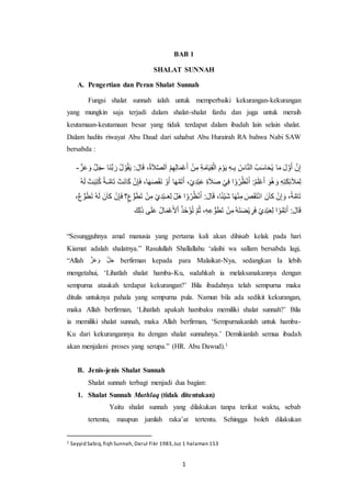 1
BAB 1
SHALAT SUNNAH
A. Pengertian dan Peran Shalat Sunnah
Fungsi shalat sunnah ialah untuk memperbaiki kekurangan-kekurangan
yang mungkin saja terjadi dalam shalat-shalat fardu dan juga untuk meraih
keutamaan-keutamaan besar yang tidak terdapat dalam ibadah lain selain shalat.
Dalam hadits riwayat Abu Daud dari sahabat Abu Hurairah RA bahwa Nabi SAW
bersabda :
‫َا‬‫ن‬ُّ‫ب‬ َ‫ر‬ ُ‫ل‬ ْ‫و‬ُ‫ق‬َ‫ي‬ :َ‫ال‬َ‫ق‬ ،ُ‫ة‬َ‫ال‬َّ‫ص‬‫ل‬َ‫ا‬ ْ‫م‬ِ‫ه‬ِ‫ل‬‫ا‬َ‫م‬ْ‫ع‬َ‫أ‬ ْ‫ن‬ِ‫م‬ ِ‫ة‬َ‫ام‬َ‫ي‬ِ‫ق‬ْ‫ال‬ َ‫م‬ْ‫و‬َ‫ي‬ ِ‫ه‬‫ـ‬ِ‫ب‬ ُ‫اس‬َّ‫ن‬‫ال‬ ُ‫ب‬َ‫س‬‫ا‬َ‫ح‬ُ‫ي‬ ‫ا‬َ‫م‬ َ‫ل‬ َّ‫و‬َ‫أ‬ َّ‫ن‬ِ‫إ‬-َّ‫ز‬َ‫ع‬ َ‫و‬ َّ‫ل‬َ‫ج‬-
ْ‫و‬َ‫أ‬ ‫ا‬َ‫ه‬َّ‫م‬َ‫ت‬َ‫أ‬ ،ْ‫ي‬ِ‫د‬ْ‫ب‬َ‫ع‬ ِ‫ة‬َ‫ال‬َ‫ص‬ ْ‫ي‬ِ‫ف‬ ‫ا‬ ْ‫و‬ُ‫ر‬ُ‫ظ‬ْ‫ن‬ُ‫ا‬ :ُ‫م‬َ‫ل‬ْ‫ع‬َ‫أ‬ َ‫و‬ُ‫ه‬ َ‫و‬ ِ‫ه‬ِ‫ت‬َ‫ك‬ِ‫ئ‬َ‫ال‬َ‫م‬ِ‫ل‬ْ‫ت‬َ‫ب‬ِ‫ت‬ُ‫ك‬ ً‫ـة‬َّ‫ام‬َ‫ت‬ ْ‫َت‬‫ن‬‫ا‬َ‫ك‬ ْ‫ن‬ِ‫إ‬َ‫ف‬ ،‫ا‬َ‫ه‬َ‫ص‬َ‫ق‬َ‫ن‬ُ‫ه‬َ‫ل‬
ُّ‫و‬َ‫ط‬َ‫ت‬ ُ‫ه‬َ‫ل‬ َ‫ن‬َ‫ا‬‫ك‬ ْ‫ن‬ِ‫إ‬َ‫ف‬ ‫؟‬ٍ‫ع‬ُّ‫و‬َ‫ط‬َ‫ت‬ ْ‫ن‬ِ‫م‬ ْ‫ي‬ِ‫د‬ْ‫ب‬‫ـ‬َ‫ع‬ِ‫ل‬ ْ‫َل‬‫ه‬ ‫ا‬ ْ‫و‬ُ‫ر‬ُ‫ظ‬ْ‫ن‬ُ‫ا‬ :َ‫ال‬َ‫ق‬ ،‫ا‬ً‫ئ‬ْ‫ي‬َ‫ش‬ ‫ا‬َ‫ه‬ْ‫ن‬ِ‫م‬ َ‫ص‬َ‫ق‬َ‫ت‬ْ‫ن‬‫ا‬ َ‫ن‬َ‫ا‬‫ك‬ ْ‫ن‬ِ‫إ‬ َ‫و‬ ،ً‫ة‬َّ‫ام‬َ‫ت‬،ٌ‫ع‬
ُ‫ذ‬َ‫خ‬ْ‫ؤ‬ُ‫ت‬ َّ‫م‬ُ‫ث‬ ،ِ‫ه‬ِ‫ع‬ ُّ‫و‬َ‫ط‬َ‫ت‬ ْ‫ن‬ِ‫م‬ُ‫ه‬َ‫ت‬َ‫ض‬ْ‫ي‬ ِ‫ر‬َ‫ف‬ ْ‫ي‬ِ‫د‬ْ‫ب‬َ‫ع‬ِ‫ل‬ ‫ا‬ ْ‫و‬ُّ‫م‬ِ‫ت‬َ‫أ‬ :َ‫ال‬َ‫ق‬َ‫ك‬ِ‫ل‬َ‫ذ‬ ‫ى‬َ‫ل‬َ‫ع‬ ُ‫ل‬‫ا‬َ‫م‬ْ‫ع‬َ‫أل‬ْ‫ا‬ 
“Sesungguhnya amal manusia yang pertama kali akan dihisab kelak pada hari
Kiamat adalah shalatnya.” Rasulullah Shallallahu ‘alaihi wa sallam bersabda lagi,
“Allah َّ‫ز‬َ‫ع‬ َ‫و‬ َّ‫ل‬َ‫ج‬ berfirman kepada para Malaikat-Nya, sedangkan Ia lebih
mengetahui, ‘Lihatlah shalat hamba-Ku, sudahkah ia melaksanakannya dengan
sempurna ataukah terdapat kekurangan?’ Bila ibadahnya telah sempurna maka
ditulis untuknya pahala yang sempurna pula. Namun bila ada sedikit kekurangan,
maka Allah berfirman, ‘Lihatlah apakah hambaku memiliki shalat sunnah?’ Bila
ia memiliki shalat sunnah, maka Allah berfirman, ‘Sempurnakanlah untuk hamba-
Ku dari kekurangannya itu dengan shalat sunnahnya.’ Demikianlah semua ibadah
akan menjalani proses yang serupa.” (HR. Abu Dawud).1
B. Jenis-jenis Shalat Sunnah
Shalat sunnah terbagi menjadi dua bagian:
1. Shalat Sunnah Muthlaq (tidak ditentukan)
Yaitu shalat sunnah yang dilakukan tanpa terikat waktu, sebab
tertentu, maupun jumlah raka’at tertentu. Sehingga boleh dilakukan
1 Sayyid Sabiq,fiqh Sunnah, Darul Fikr 1983,Juz 1 halaman 153
 